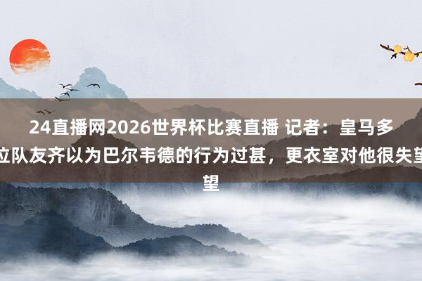 24直播网2026世界杯比赛直播 记者：皇马多位队友齐以为巴尔韦德的行为过甚，更衣室对他很失望