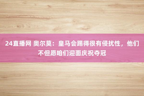 24直播网 奥尔莫：皇马会踢得很有侵扰性，他们不但愿咱们迎面庆祝夺冠