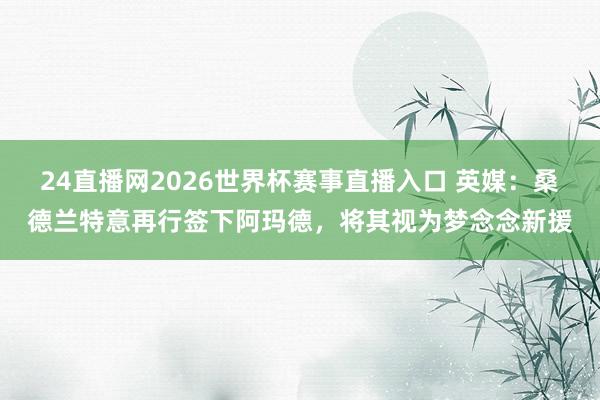 24直播网2026世界杯赛事直播入口 英媒：桑德兰特意再行签下阿玛德，将其视为梦念念新援