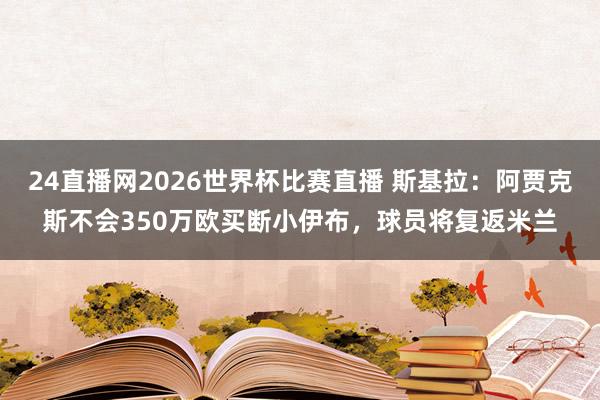 24直播网2026世界杯比赛直播 斯基拉：阿贾克斯不会350万欧买断小伊布，球员将复返米兰