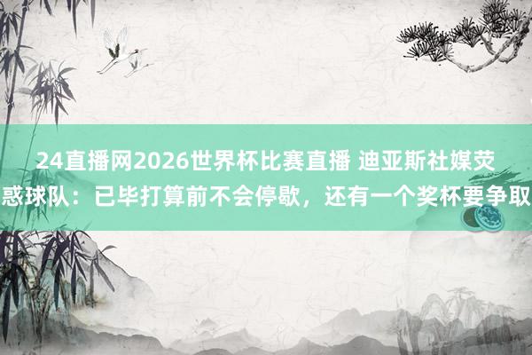 24直播网2026世界杯比赛直播 迪亚斯社媒荧惑球队：已毕打算前不会停歇，还有一个奖杯要争取