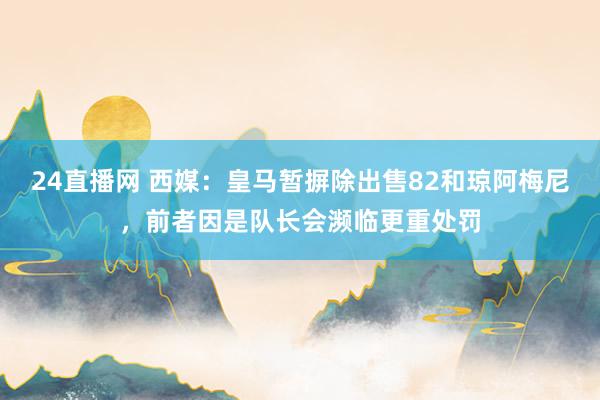 24直播网 西媒：皇马暂摒除出售82和琼阿梅尼，前者因是队长会濒临更重处罚