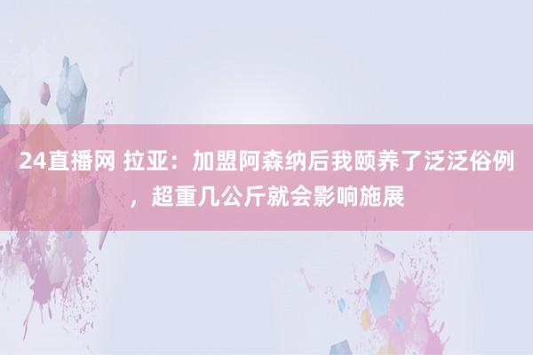 24直播网 拉亚：加盟阿森纳后我颐养了泛泛俗例，超重几公斤就会影响施展