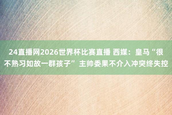 24直播网2026世界杯比赛直播 西媒：皇马“很不熟习如故一群孩子” 主帅委果不介入冲突终失控