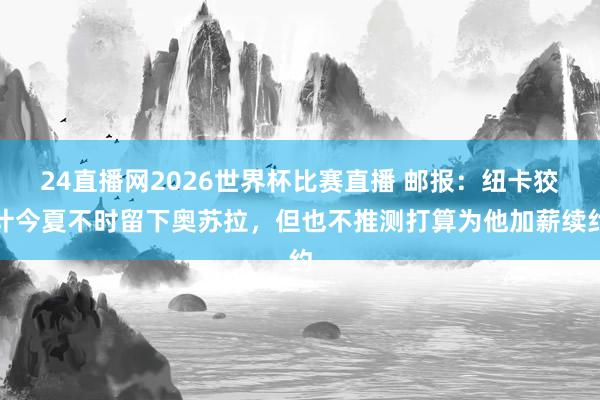 24直播网2026世界杯比赛直播 邮报：纽卡狡计今夏不时留下奥苏拉，但也不推测打算为他加薪续约