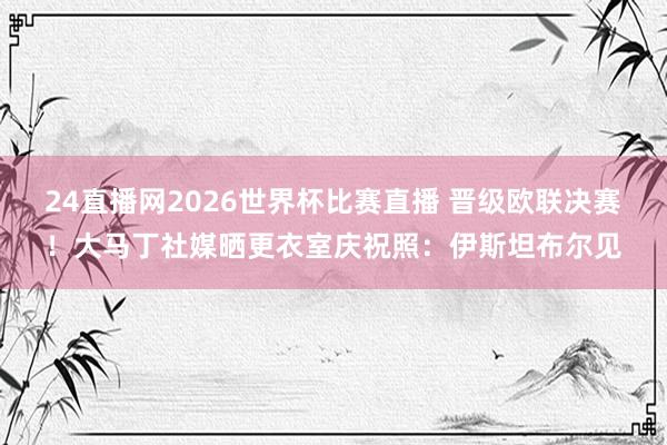 24直播网2026世界杯比赛直播 晋级欧联决赛！大马丁社媒晒更衣室庆祝照：伊斯坦布尔见