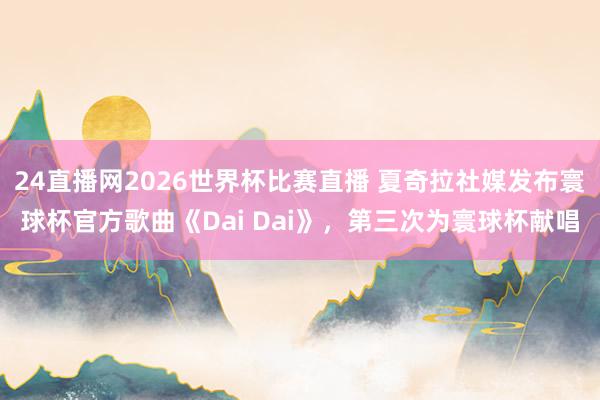 24直播网2026世界杯比赛直播 夏奇拉社媒发布寰球杯官方歌曲《Dai Dai》，第三次为寰球杯献唱