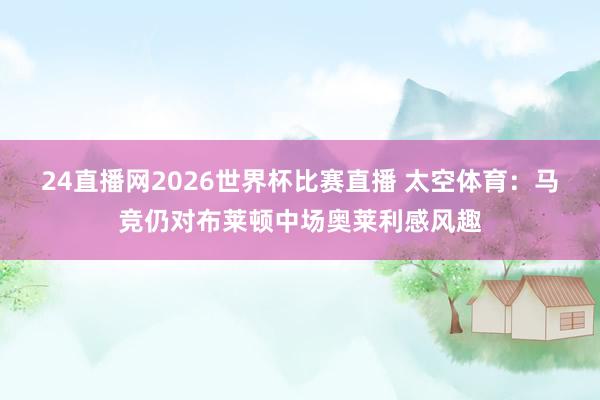 24直播网2026世界杯比赛直播 太空体育：马竞仍对布莱顿中场奥莱利感风趣