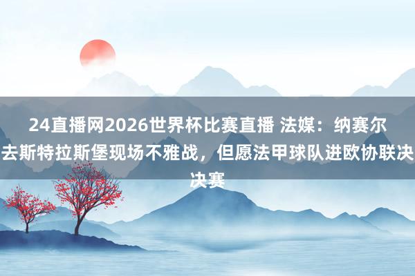 24直播网2026世界杯比赛直播 法媒：纳赛尔前去斯特拉斯堡现场不雅战，但愿法甲球队进欧协联决赛