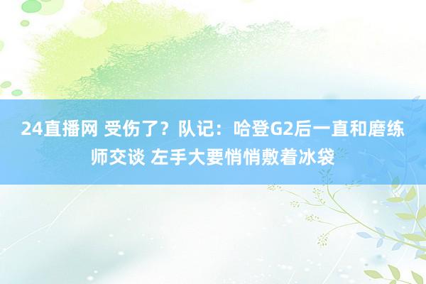 24直播网 受伤了？队记：哈登G2后一直和磨练师交谈 左手大要悄悄敷着冰袋