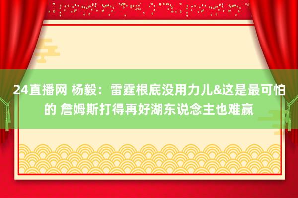 24直播网 杨毅：雷霆根底没用力儿&这是最可怕的 詹姆斯打得再好湖东说念主也难赢