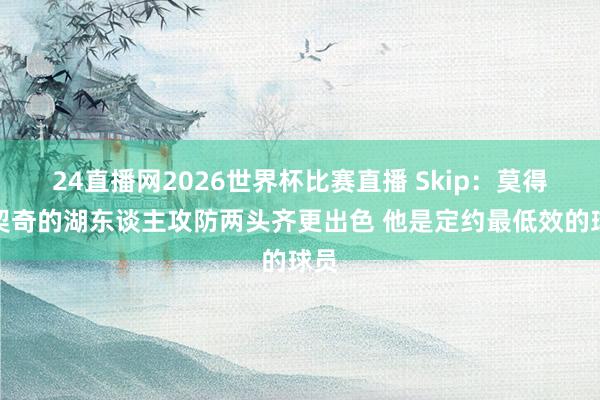 24直播网2026世界杯比赛直播 Skip：莫得东契奇的湖东谈主攻防两头齐更出色 他是定约最低效的球员
