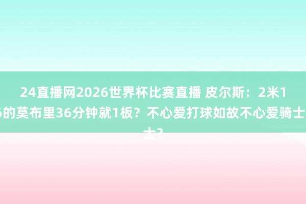 24直播网2026世界杯比赛直播 皮尔斯：2米16的莫布里36分钟就1板？不心爱打球如故不心爱骑士？
