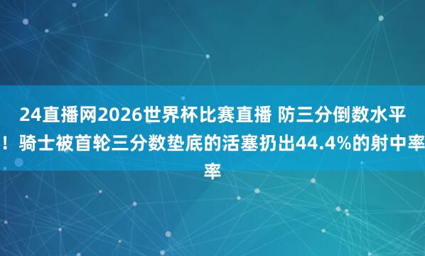24直播网2026世界杯比赛直播 防三分倒数水平！骑士被首轮三分数垫底的活塞扔出44.4%的射中率