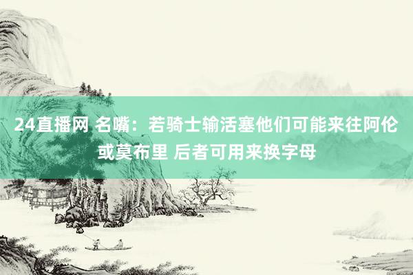 24直播网 名嘴：若骑士输活塞他们可能来往阿伦或莫布里 后者可用来换字母