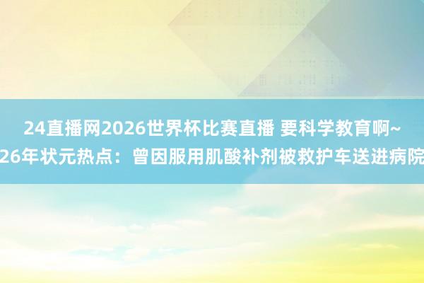 24直播网2026世界杯比赛直播 要科学教育啊~26年状元热点：曾因服用肌酸补剂被救护车送进病院