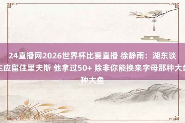 24直播网2026世界杯比赛直播 徐静雨：湖东谈主应留住里夫斯 他拿过50+ 除非你能换来字母那种大鱼
