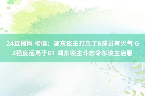 24直播网 杨健：湖东谈主打急了&球员有火气 G2强度远高于G1 湖东谈主斗志令东谈主治服