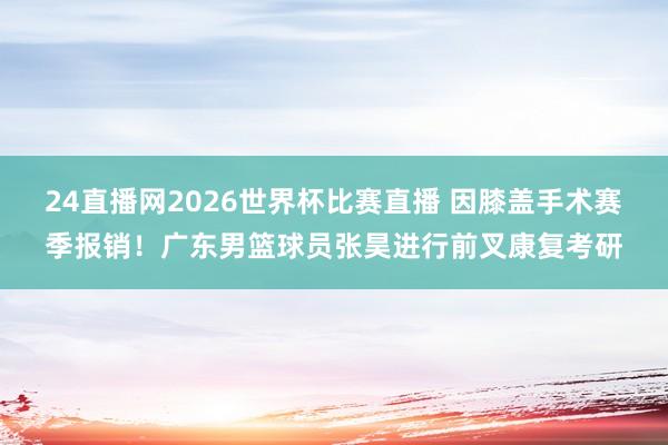 24直播网2026世界杯比赛直播 因膝盖手术赛季报销！广东男篮球员张昊进行前叉康复考研