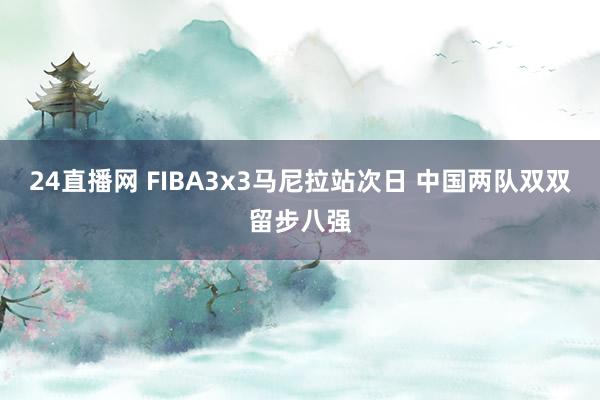 24直播网 FIBA3x3马尼拉站次日 中国两队双双留步八强