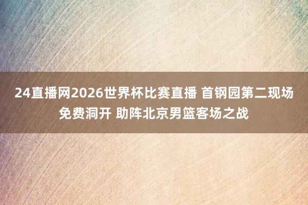 24直播网2026世界杯比赛直播 首钢园第二现场免费洞开 助阵北京男篮客场之战