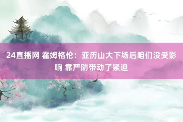 24直播网 霍姆格伦：亚历山大下场后咱们没受影响 靠严防带动了紧迫