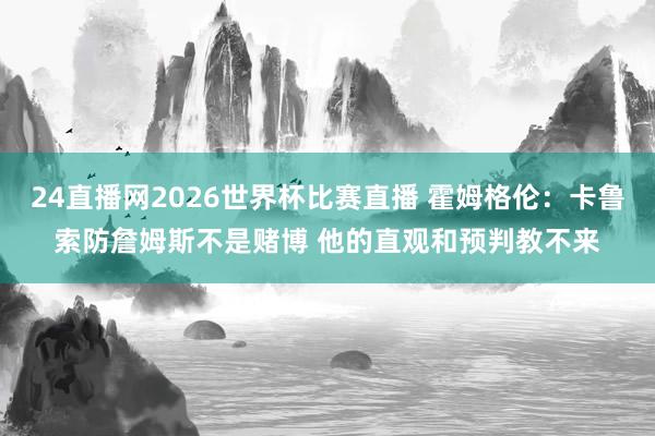 24直播网2026世界杯比赛直播 霍姆格伦：卡鲁索防詹姆斯不是赌博 他的直观和预判教不来