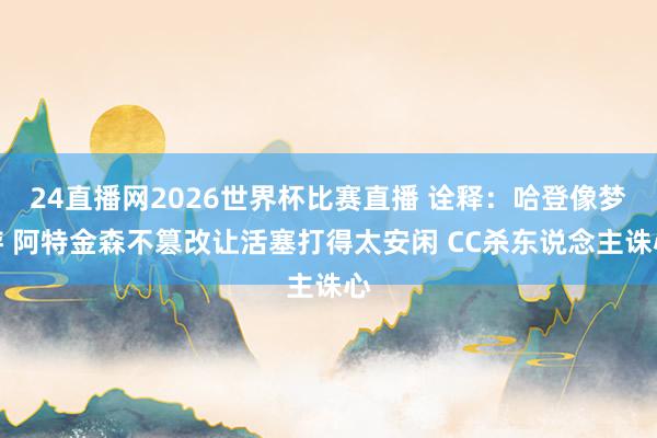 24直播网2026世界杯比赛直播 诠释：哈登像梦游 阿特金森不篡改让活塞打得太安闲 CC杀东说念主诛心