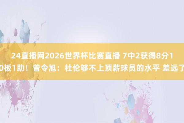 24直播网2026世界杯比赛直播 7中2获得8分10板1助！曾令旭：杜伦够不上顶薪球员的水平 差远了