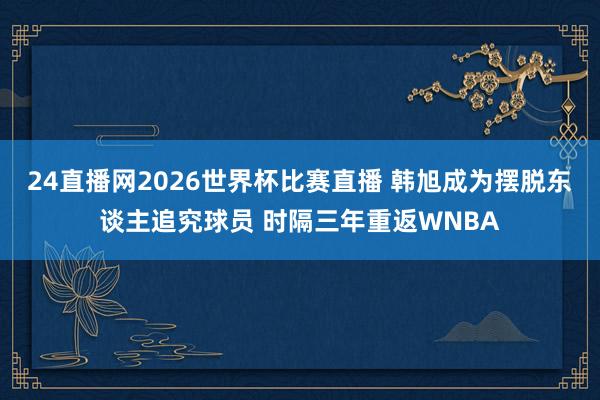 24直播网2026世界杯比赛直播 韩旭成为摆脱东谈主追究球员 时隔三年重返WNBA