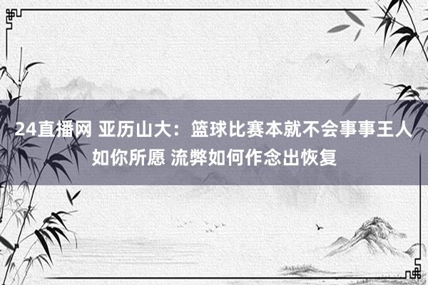 24直播网 亚历山大：篮球比赛本就不会事事王人如你所愿 流弊如何作念出恢复