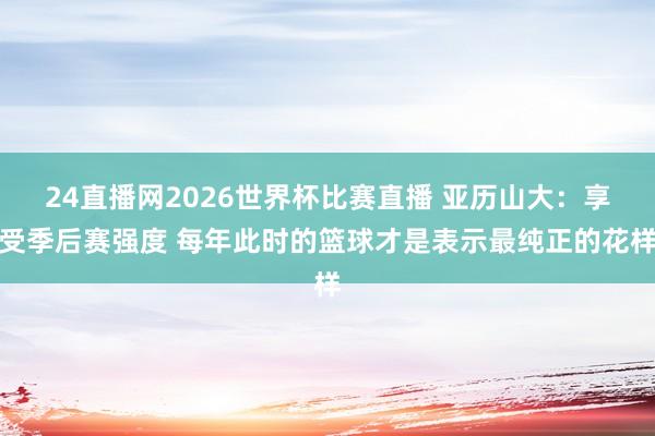 24直播网2026世界杯比赛直播 亚历山大：享受季后赛强度 每年此时的篮球才是表示最纯正的花样