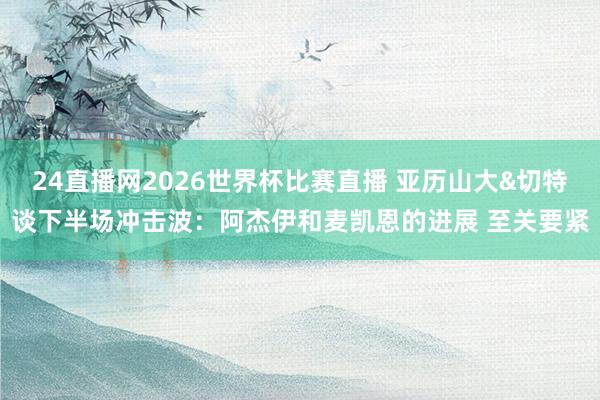 24直播网2026世界杯比赛直播 亚历山大&切特谈下半场冲击波：阿杰伊和麦凯恩的进展 至关要紧