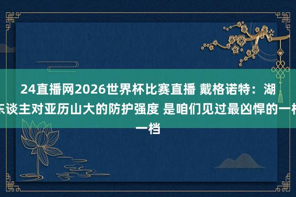 24直播网2026世界杯比赛直播 戴格诺特：湖东谈主对亚历山大的防护强度 是咱们见过最凶悍的一档