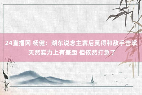 24直播网 杨健：湖东说念主赛后莫得和敌手击掌 天然实力上有差距 但依然打急了