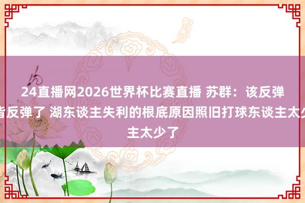 24直播网2026世界杯比赛直播 苏群：该反弹的皆反弹了 湖东谈主失利的根底原因照旧打球东谈主太少了