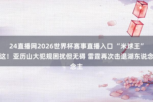 24直播网2026世界杯赛事直播入口 “米球王”在这！亚历山大犯规困扰但无碍 雷霆再次击退湖东说念主