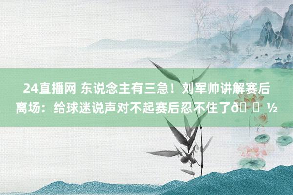 24直播网 东说念主有三急！刘军帅讲解赛后离场：给球迷说声对不起赛后忍不住了🚽