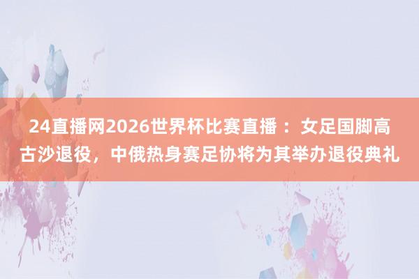 24直播网2026世界杯比赛直播 ：女足国脚高古沙退役，中俄热身赛足协将为其举办退役典礼