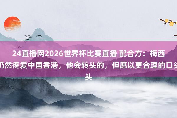 24直播网2026世界杯比赛直播 配合方：梅西仍然疼爱中国香港，他会转头的，但愿以更合理的口头