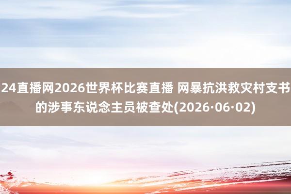 24直播网2026世界杯比赛直播 网暴抗洪救灾村支书的涉事东说念主员被查处(2026·06·02)