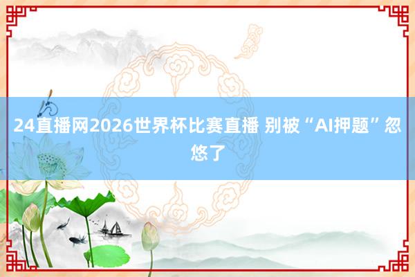 24直播网2026世界杯比赛直播 别被“AI押题”忽悠了