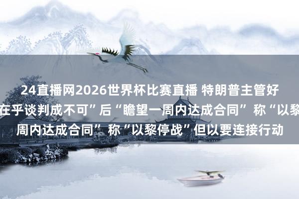 24直播网2026世界杯比赛直播 特朗普主管好意思伊叙事：先说“不在乎谈判成不可”后“瞻望一周内达成合同” 称“以黎停战”但以要连接行动