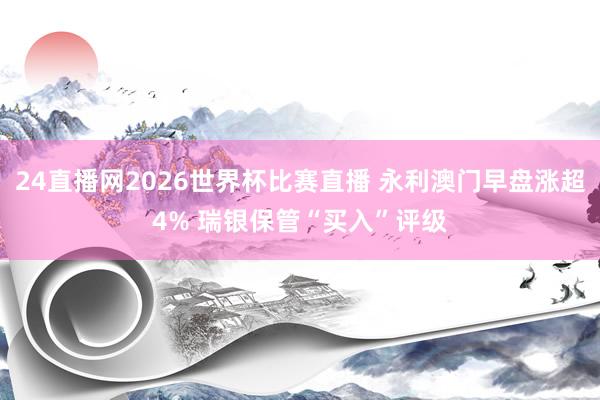 24直播网2026世界杯比赛直播 永利澳门早盘涨超4% 瑞银保管“买入”评级