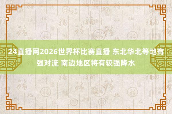 24直播网2026世界杯比赛直播 东北华北等地有强对流 南边地区将有较强降水