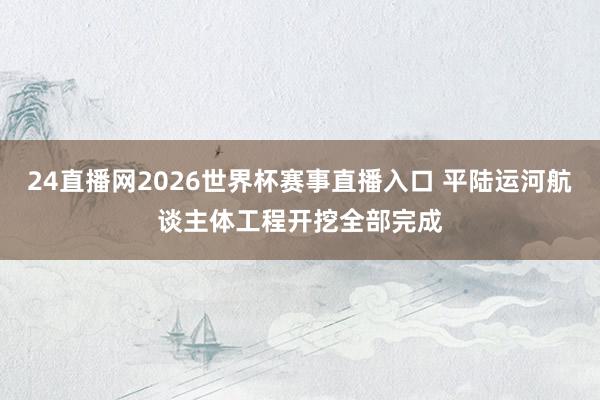24直播网2026世界杯赛事直播入口 平陆运河航谈主体工程开挖全部完成