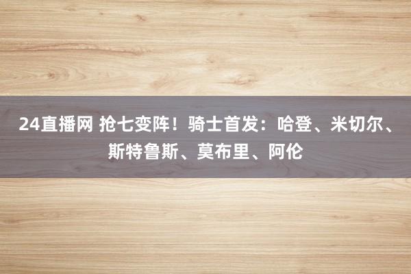 24直播网 抢七变阵！骑士首发：哈登、米切尔、斯特鲁斯、莫布里、阿伦