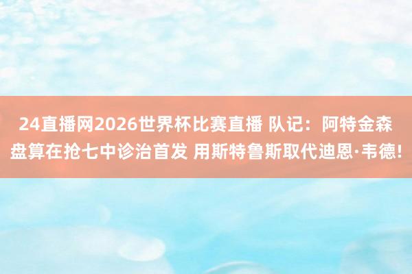 24直播网2026世界杯比赛直播 队记：阿特金森盘算在抢七中诊治首发 用斯特鲁斯取代迪恩·韦德!