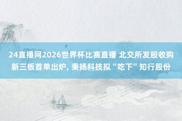 24直播网2026世界杯比赛直播 北交所发股收购新三板首单出炉， 秉扬科技拟“吃下”知行股份