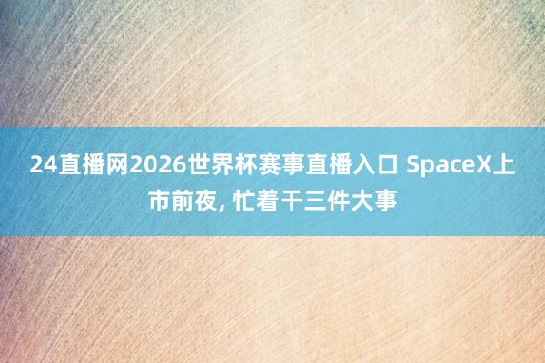 24直播网2026世界杯赛事直播入口 SpaceX上市前夜， 忙着干三件大事